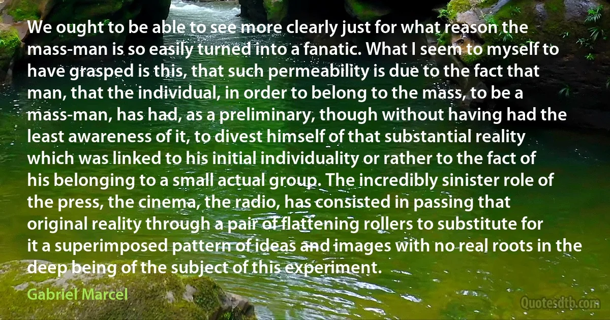 We ought to be able to see more clearly just for what reason the mass-man is so easily turned into a fanatic. What I seem to myself to have grasped is this, that such permeability is due to the fact that man, that the individual, in order to belong to the mass, to be a mass-man, has had, as a preliminary, though without having had the least awareness of it, to divest himself of that substantial reality which was linked to his initial individuality or rather to the fact of his belonging to a small actual group. The incredibly sinister role of the press, the cinema, the radio, has consisted in passing that original reality through a pair of flattening rollers to substitute for it a superimposed pattern of ideas and images with no real roots in the deep being of the subject of this experiment. (Gabriel Marcel)