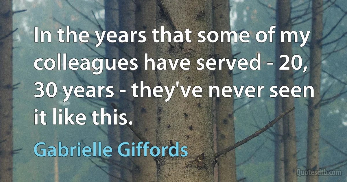 In the years that some of my colleagues have served - 20, 30 years - they've never seen it like this. (Gabrielle Giffords)