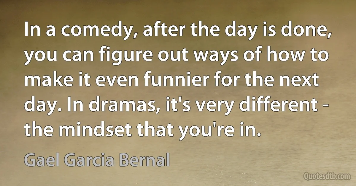 In a comedy, after the day is done, you can figure out ways of how to make it even funnier for the next day. In dramas, it's very different - the mindset that you're in. (Gael Garcia Bernal)