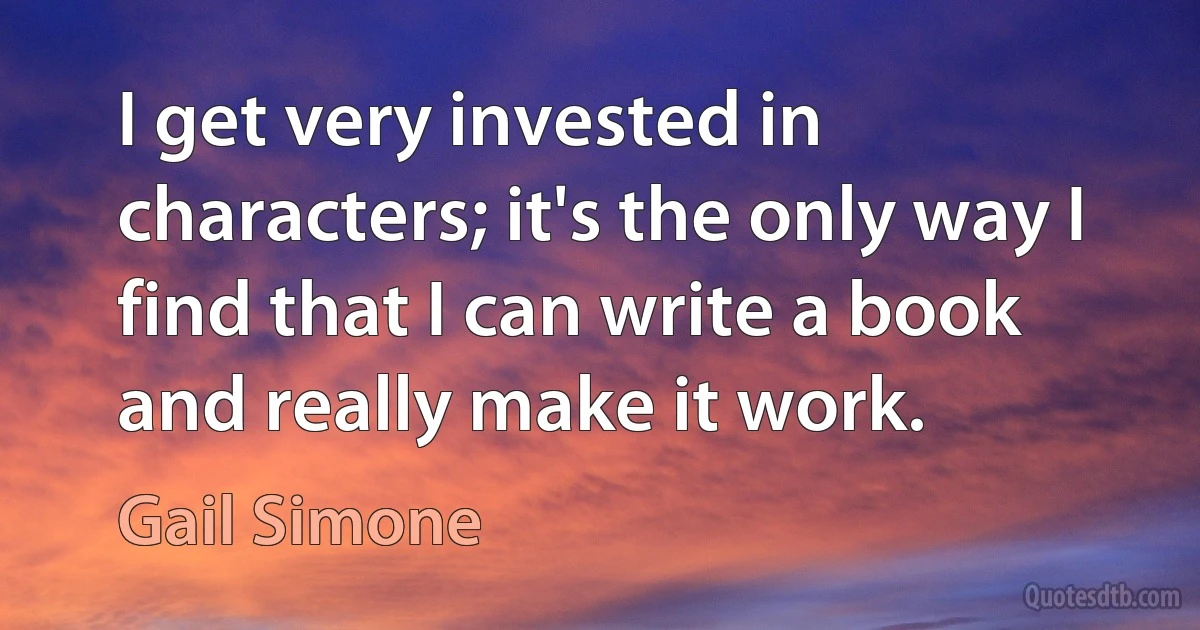 I get very invested in characters; it's the only way I find that I can write a book and really make it work. (Gail Simone)