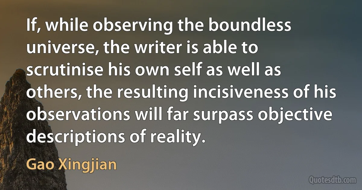 If, while observing the boundless universe, the writer is able to scrutinise his own self as well as others, the resulting incisiveness of his observations will far surpass objective descriptions of reality. (Gao Xingjian)