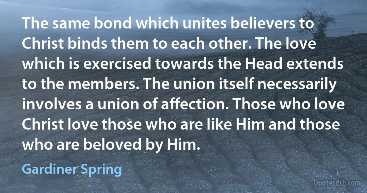 The same bond which unites believers to Christ binds them to each other. The love which is exercised towards the Head extends to the members. The union itself necessarily involves a union of affection. Those who love Christ love those who are like Him and those who are beloved by Him. (Gardiner Spring)