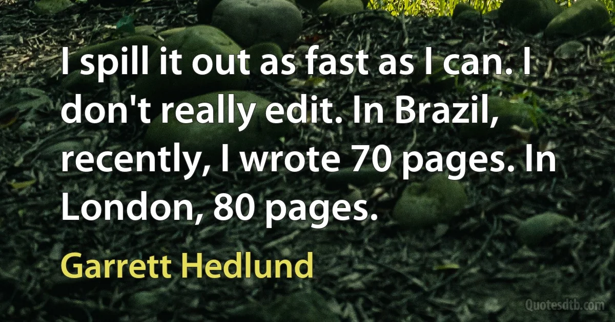 I spill it out as fast as I can. I don't really edit. In Brazil, recently, I wrote 70 pages. In London, 80 pages. (Garrett Hedlund)