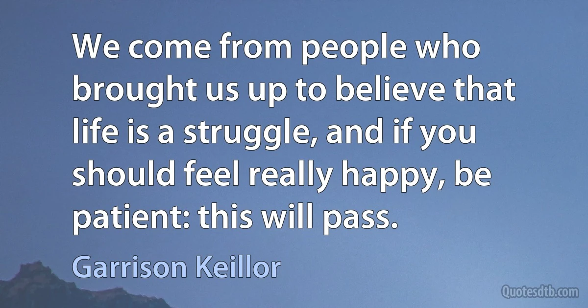 We come from people who brought us up to believe that life is a struggle, and if you should feel really happy, be patient: this will pass. (Garrison Keillor)