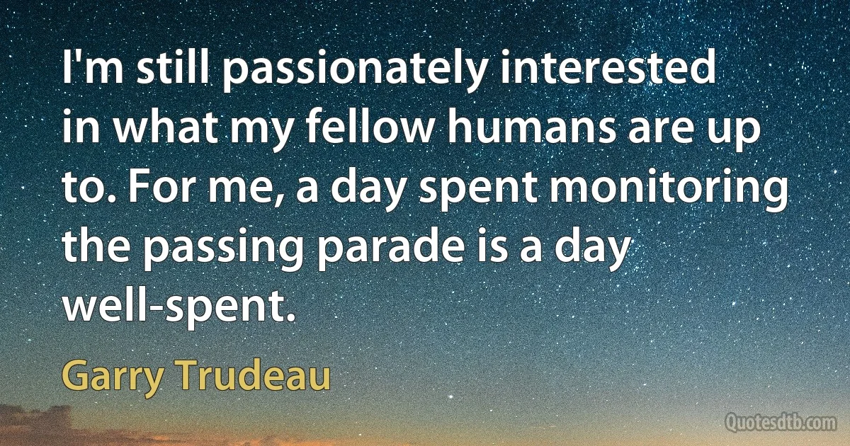 I'm still passionately interested in what my fellow humans are up to. For me, a day spent monitoring the passing parade is a day well-spent. (Garry Trudeau)