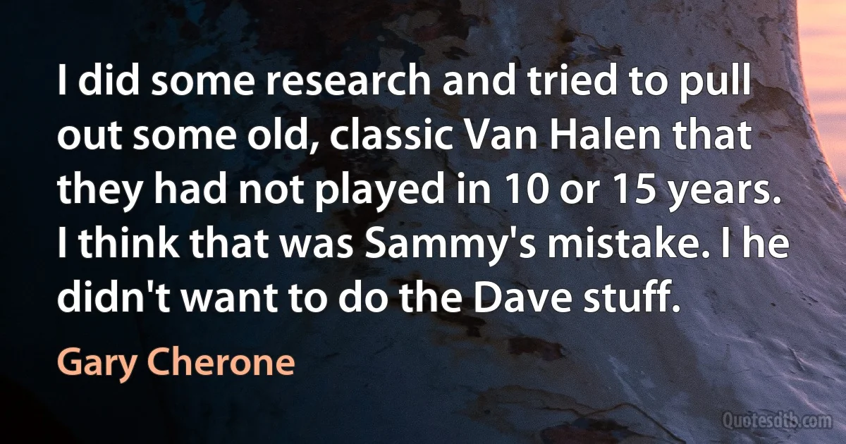 I did some research and tried to pull out some old, classic Van Halen that they had not played in 10 or 15 years. I think that was Sammy's mistake. I he didn't want to do the Dave stuff. (Gary Cherone)