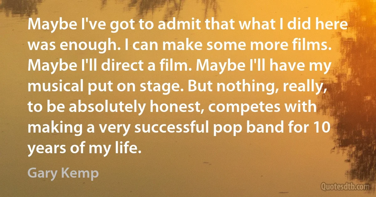 Maybe I've got to admit that what I did here was enough. I can make some more films. Maybe I'll direct a film. Maybe I'll have my musical put on stage. But nothing, really, to be absolutely honest, competes with making a very successful pop band for 10 years of my life. (Gary Kemp)