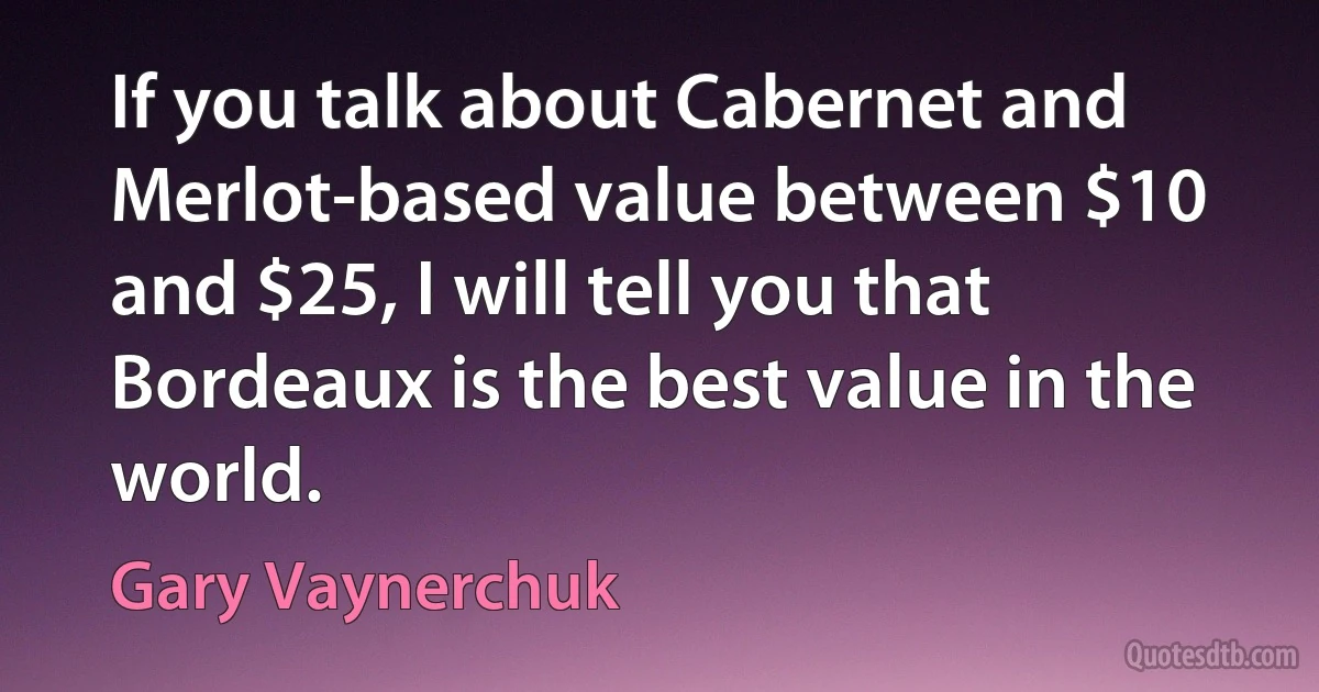 If you talk about Cabernet and Merlot-based value between $10 and $25, I will tell you that Bordeaux is the best value in the world. (Gary Vaynerchuk)