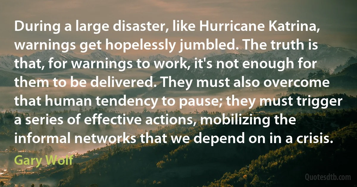 During a large disaster, like Hurricane Katrina, warnings get hopelessly jumbled. The truth is that, for warnings to work, it's not enough for them to be delivered. They must also overcome that human tendency to pause; they must trigger a series of effective actions, mobilizing the informal networks that we depend on in a crisis. (Gary Wolf)