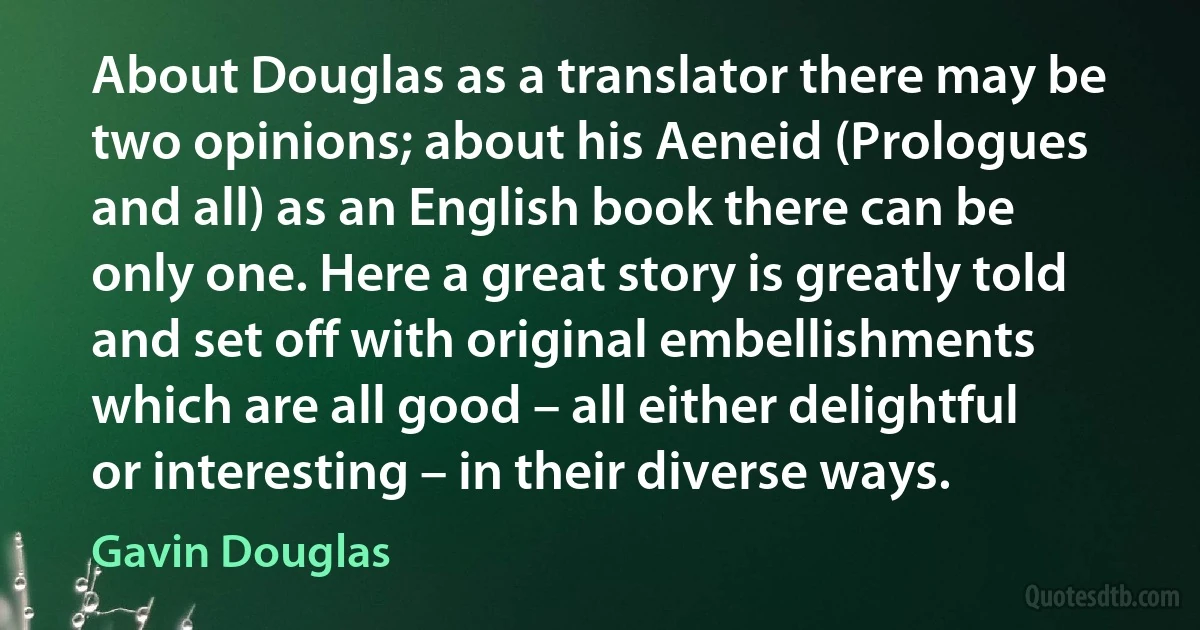 About Douglas as a translator there may be two opinions; about his Aeneid (Prologues and all) as an English book there can be only one. Here a great story is greatly told and set off with original embellishments which are all good – all either delightful or interesting – in their diverse ways. (Gavin Douglas)