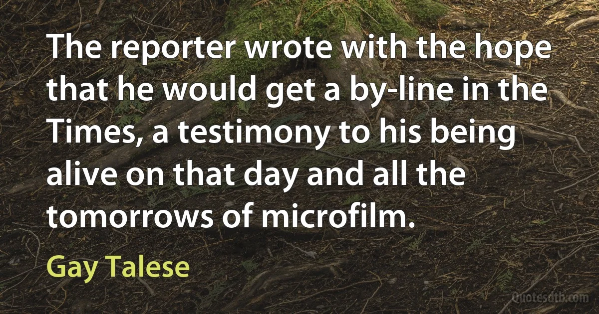 The reporter wrote with the hope that he would get a by-line in the Times, a testimony to his being alive on that day and all the tomorrows of microfilm. (Gay Talese)