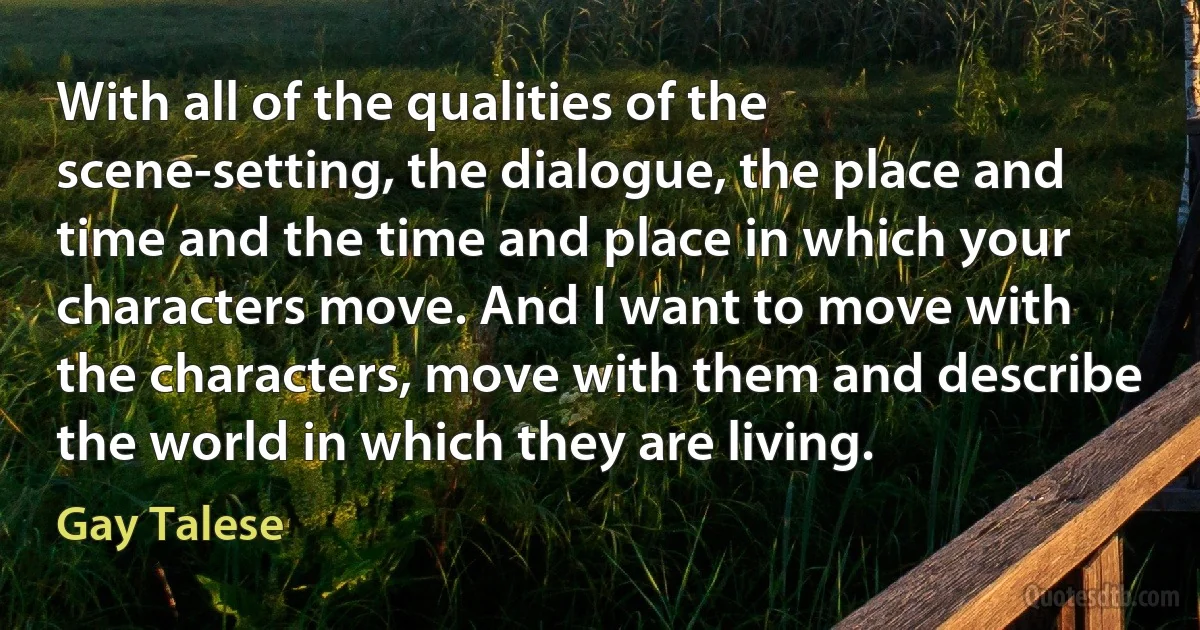 With all of the qualities of the scene-setting, the dialogue, the place and time and the time and place in which your characters move. And I want to move with the characters, move with them and describe the world in which they are living. (Gay Talese)