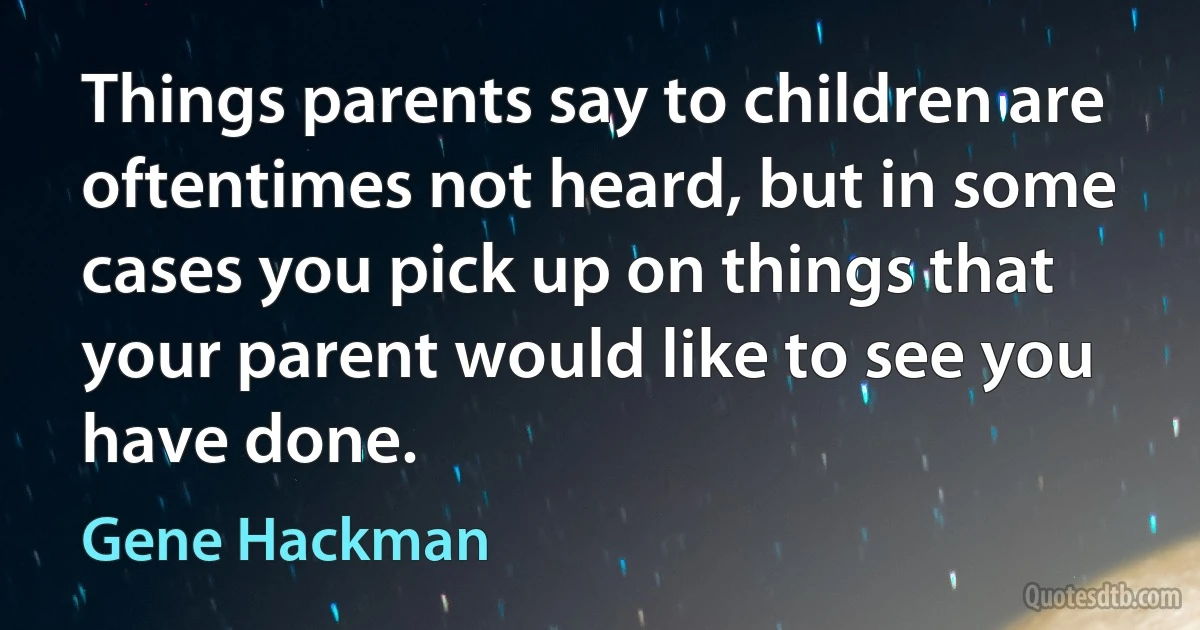 Things parents say to children are oftentimes not heard, but in some cases you pick up on things that your parent would like to see you have done. (Gene Hackman)