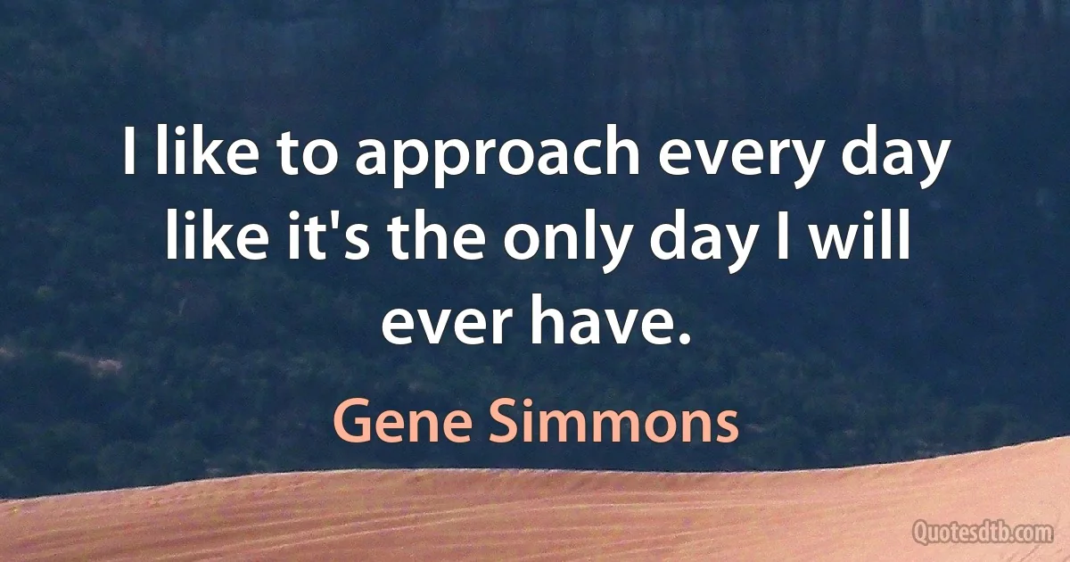 I like to approach every day like it's the only day I will ever have. (Gene Simmons)