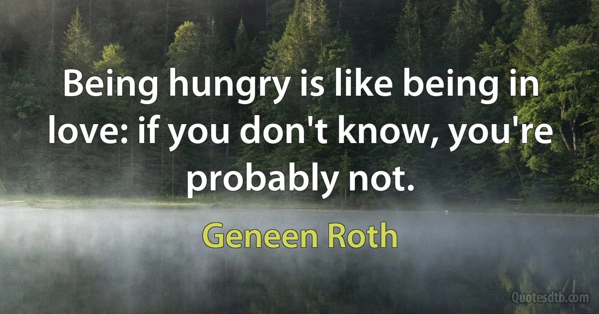 Being hungry is like being in love: if you don't know, you're probably not. (Geneen Roth)