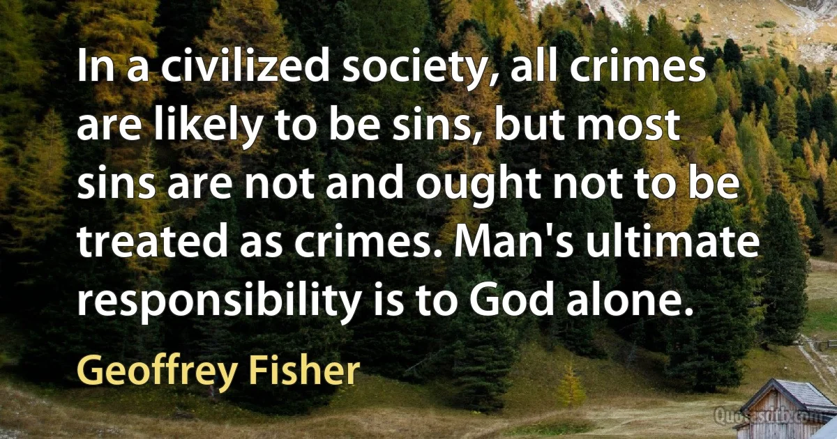 In a civilized society, all crimes are likely to be sins, but most sins are not and ought not to be treated as crimes. Man's ultimate responsibility is to God alone. (Geoffrey Fisher)