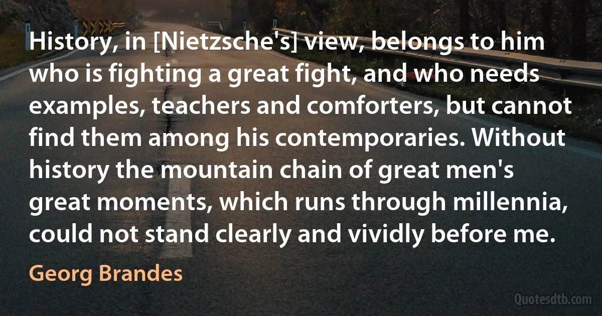 History, in [Nietzsche's] view, belongs to him who is fighting a great fight, and who needs examples, teachers and comforters, but cannot find them among his contemporaries. Without history the mountain chain of great men's great moments, which runs through millennia, could not stand clearly and vividly before me. (Georg Brandes)