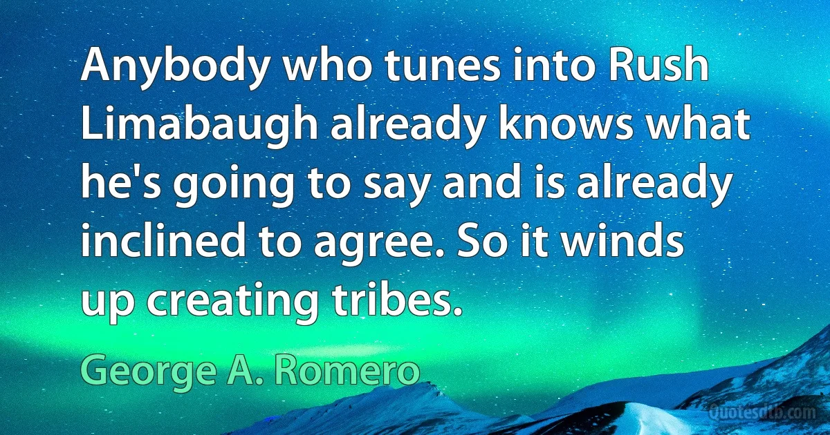 Anybody who tunes into Rush Limabaugh already knows what he's going to say and is already inclined to agree. So it winds up creating tribes. (George A. Romero)