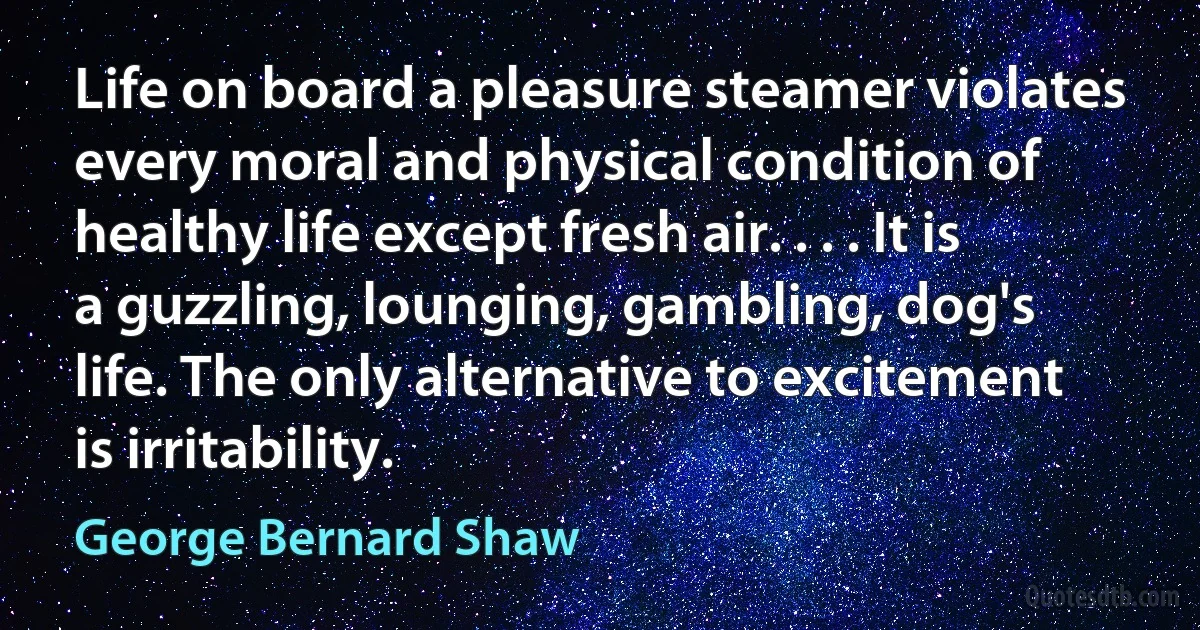 Life on board a pleasure steamer violates every moral and physical condition of healthy life except fresh air. . . . It is a guzzling, lounging, gambling, dog's life. The only alternative to excitement is irritability. (George Bernard Shaw)