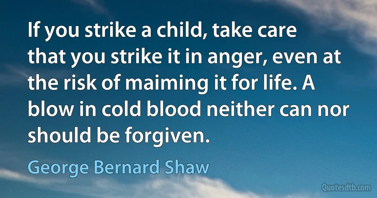 If you strike a child, take care that you strike it in anger, even at the risk of maiming it for life. A blow in cold blood neither can nor should be forgiven. (George Bernard Shaw)