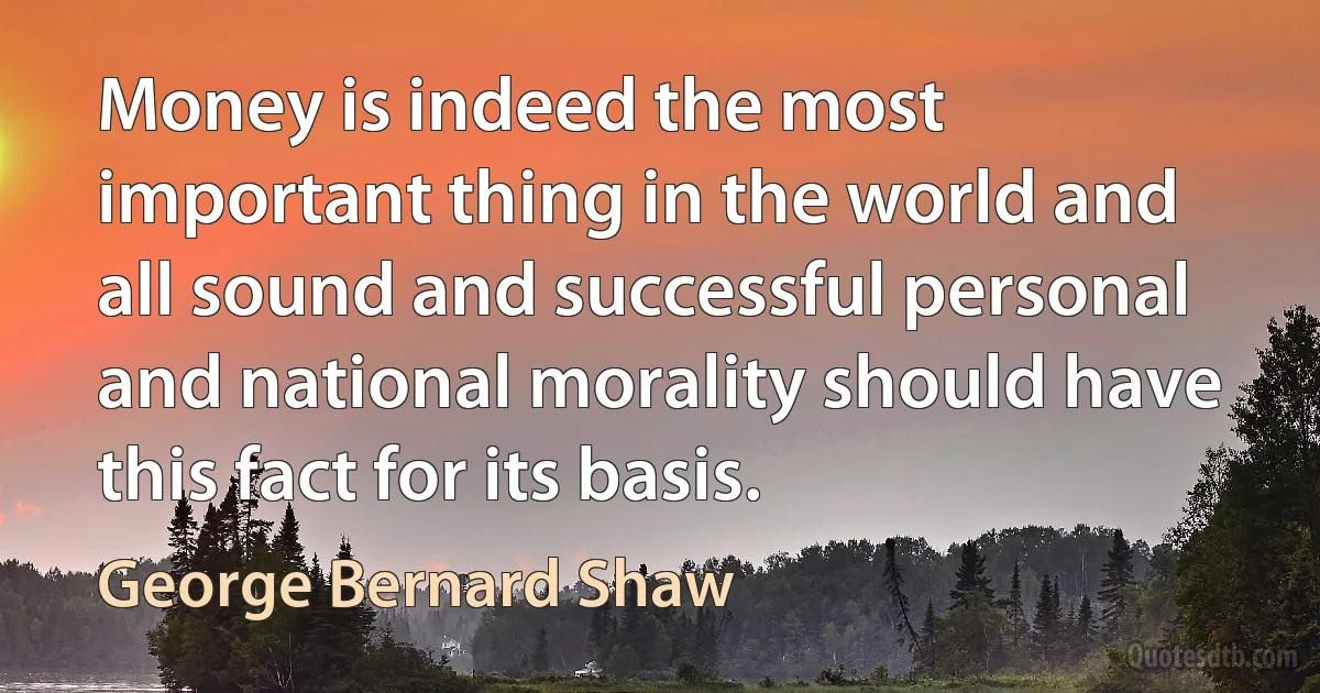 Money is indeed the most important thing in the world and all sound and successful personal and national morality should have this fact for its basis. (George Bernard Shaw)