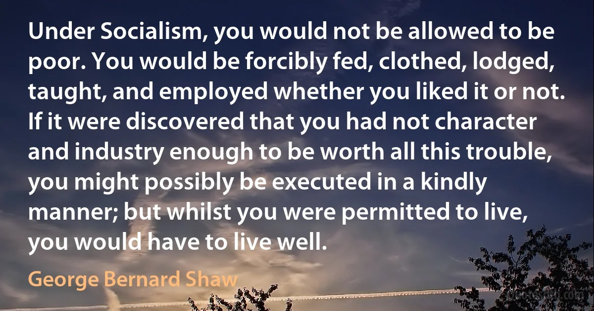 Under Socialism, you would not be allowed to be poor. You would be forcibly fed, clothed, lodged, taught, and employed whether you liked it or not. If it were discovered that you had not character and industry enough to be worth all this trouble, you might possibly be executed in a kindly manner; but whilst you were permitted to live, you would have to live well. (George Bernard Shaw)