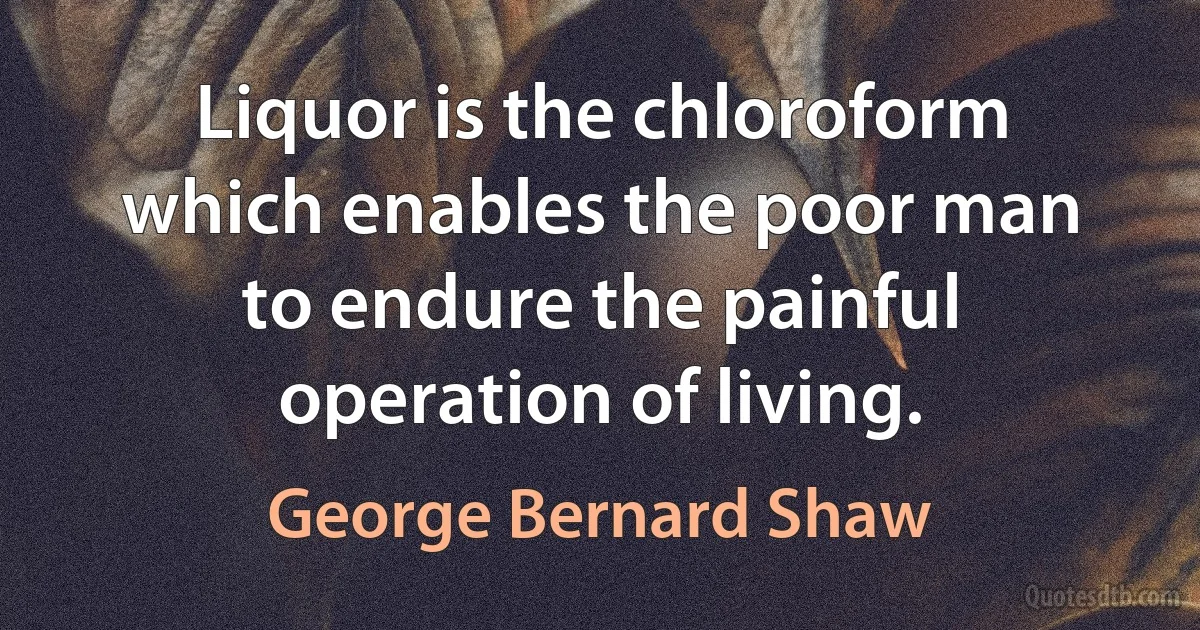 Liquor is the chloroform which enables the poor man to endure the painful operation of living. (George Bernard Shaw)