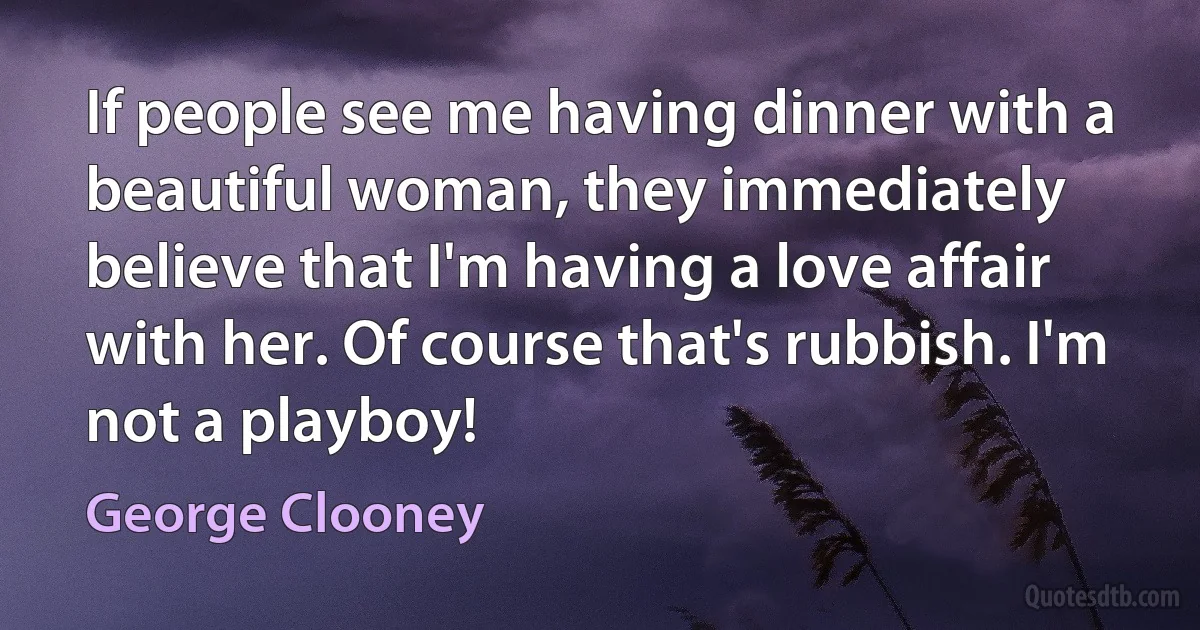 If people see me having dinner with a beautiful woman, they immediately believe that I'm having a love affair with her. Of course that's rubbish. I'm not a playboy! (George Clooney)