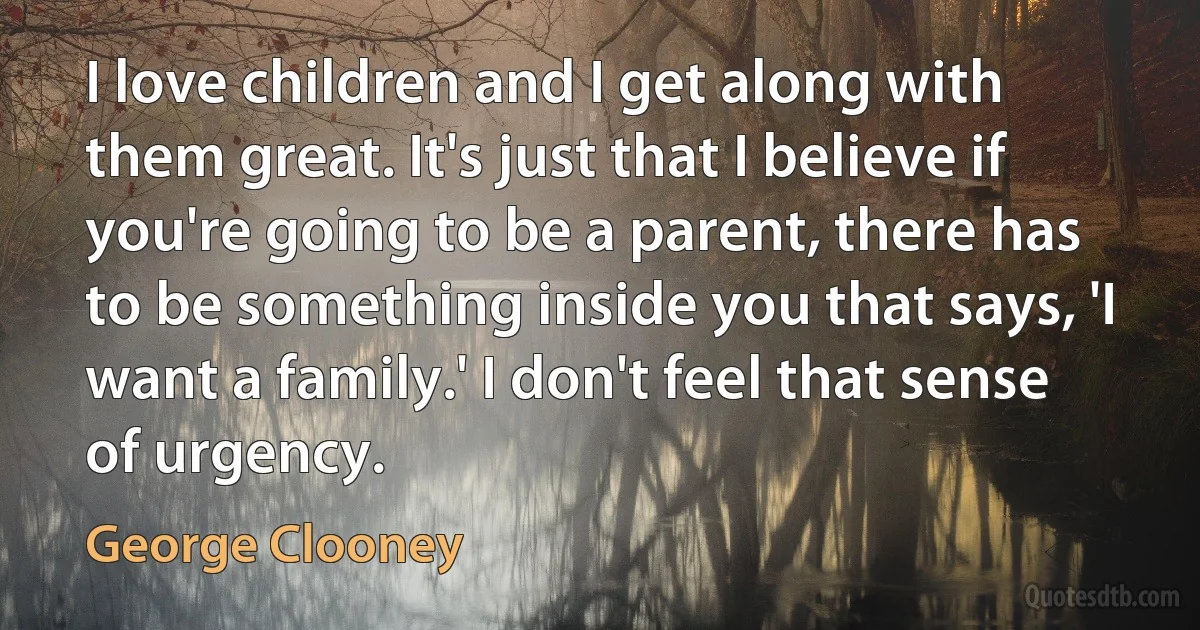 I love children and I get along with them great. It's just that I believe if you're going to be a parent, there has to be something inside you that says, 'I want a family.' I don't feel that sense of urgency. (George Clooney)