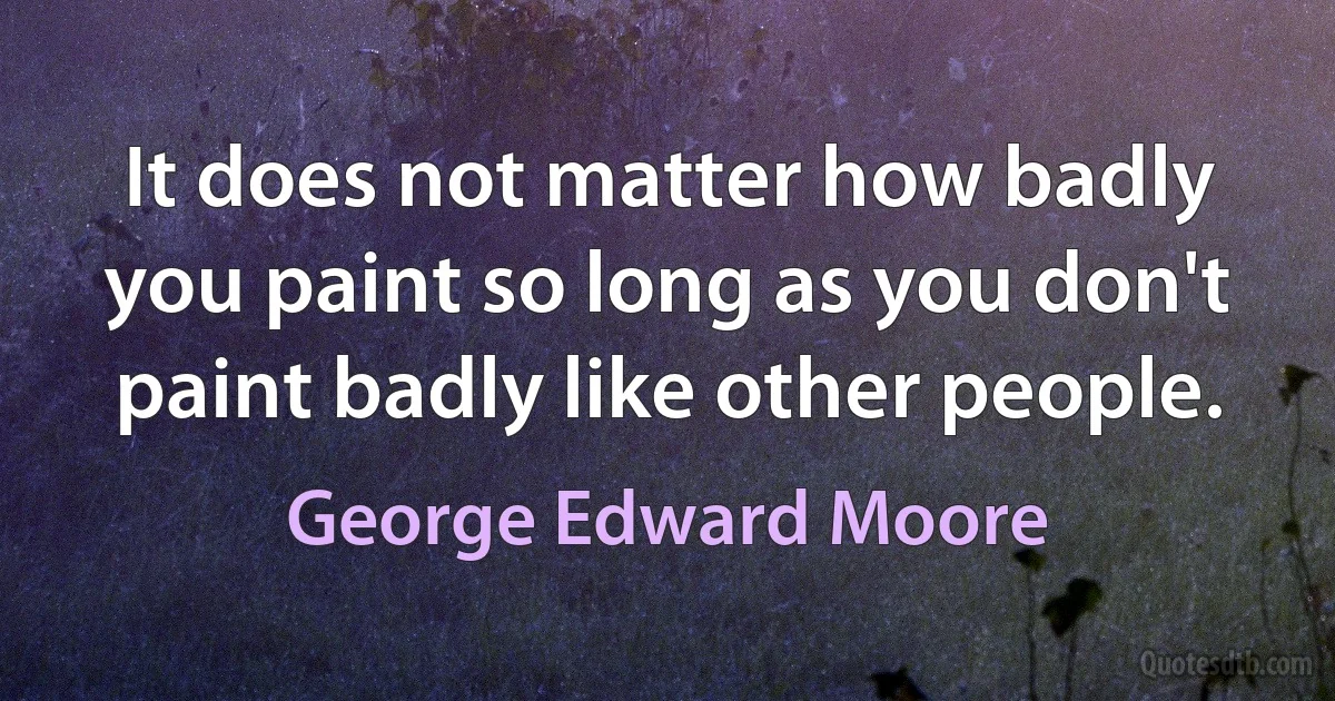 It does not matter how badly you paint so long as you don't paint badly like other people. (George Edward Moore)