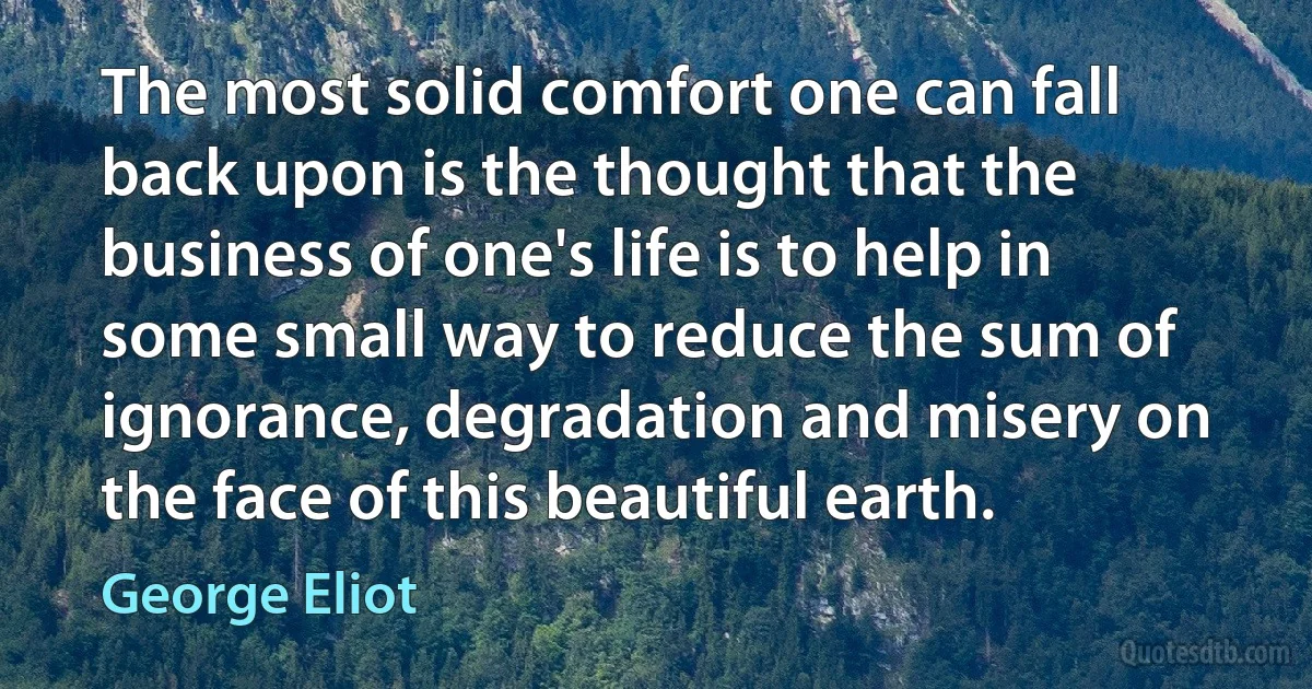 The most solid comfort one can fall back upon is the thought that the business of one's life is to help in some small way to reduce the sum of ignorance, degradation and misery on the face of this beautiful earth. (George Eliot)