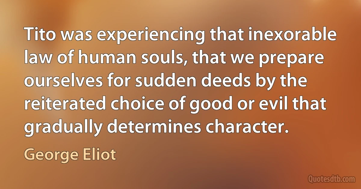 Tito was experiencing that inexorable law of human souls, that we prepare ourselves for sudden deeds by the reiterated choice of good or evil that gradually determines character. (George Eliot)