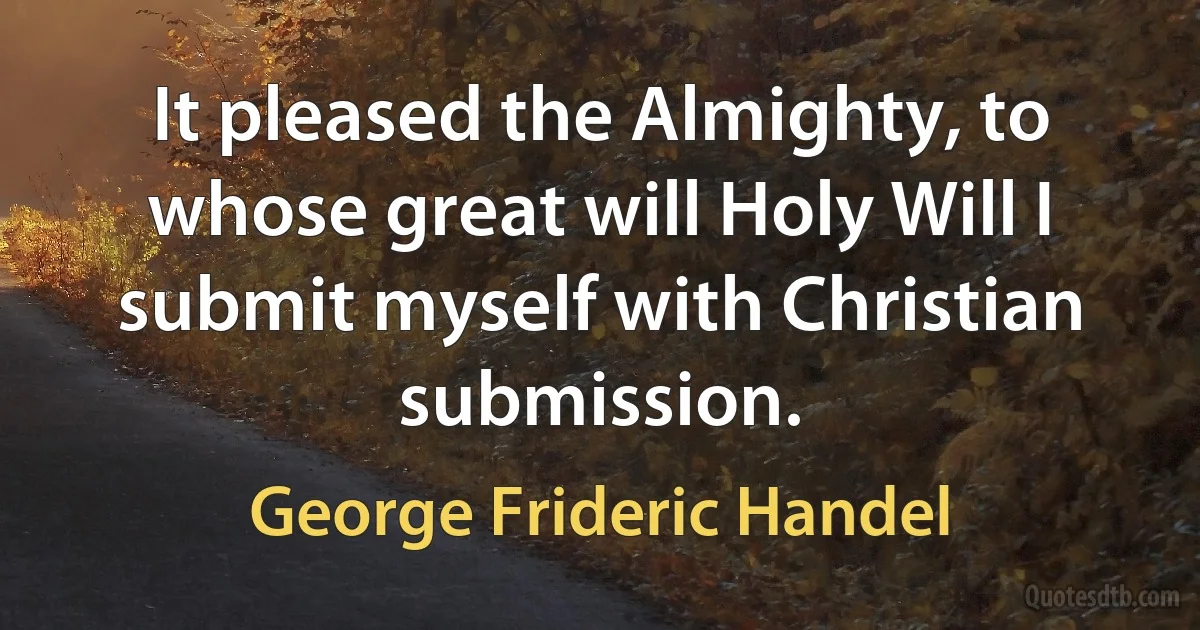 It pleased the Almighty, to whose great will Holy Will I submit myself with Christian submission. (George Frideric Handel)