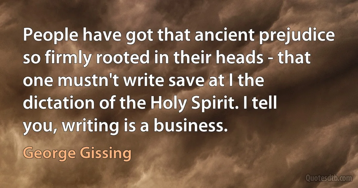 People have got that ancient prejudice so firmly rooted in their heads - that one mustn't write save at I the dictation of the Holy Spirit. I tell you, writing is a business. (George Gissing)