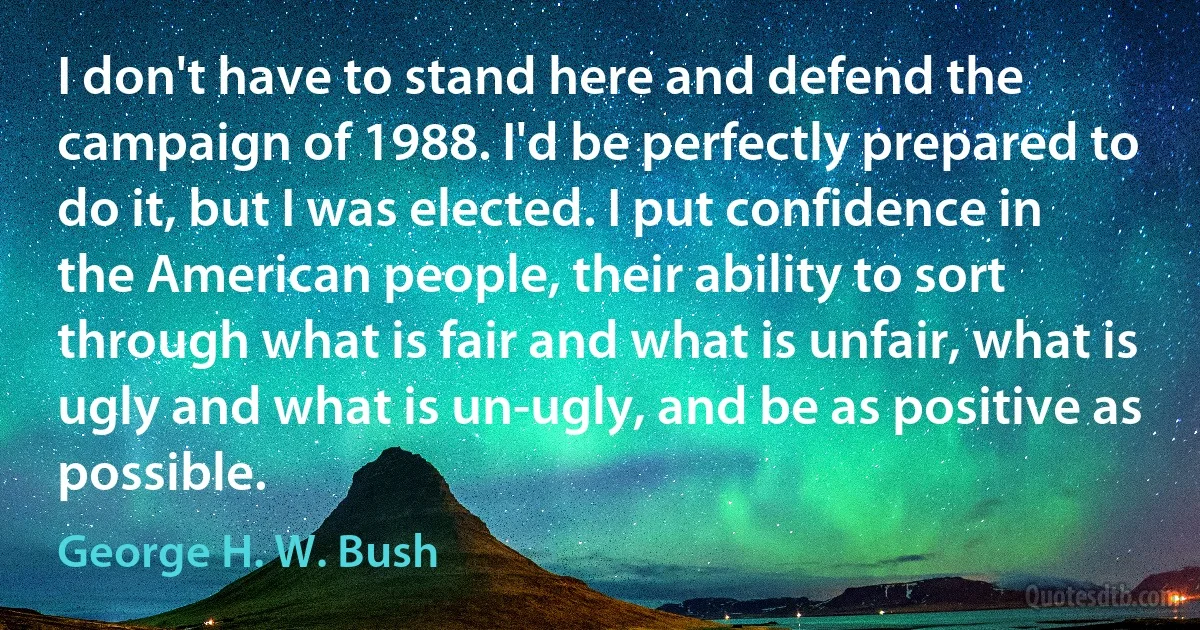 I don't have to stand here and defend the campaign of 1988. I'd be perfectly prepared to do it, but I was elected. I put confidence in the American people, their ability to sort through what is fair and what is unfair, what is ugly and what is un-ugly, and be as positive as possible. (George H. W. Bush)