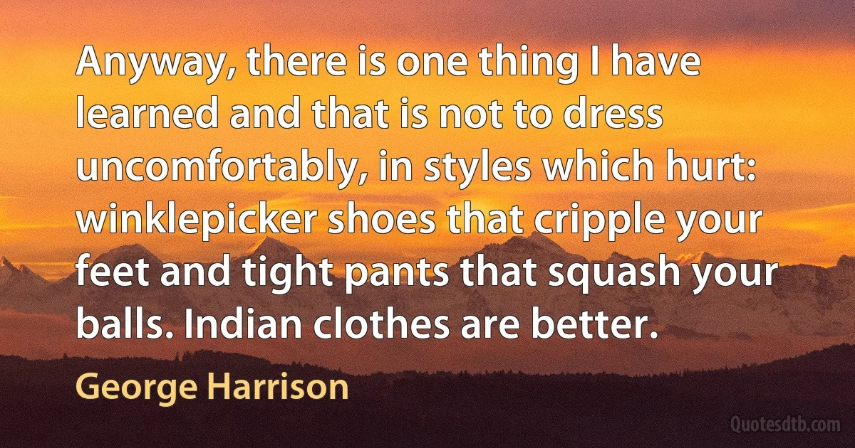 Anyway, there is one thing I have learned and that is not to dress uncomfortably, in styles which hurt: winklepicker shoes that cripple your feet and tight pants that squash your balls. Indian clothes are better. (George Harrison)