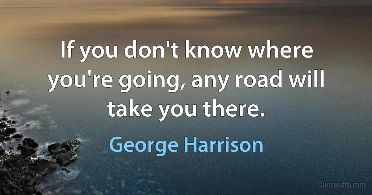 If you don't know where you're going, any road will take you there. (George Harrison)