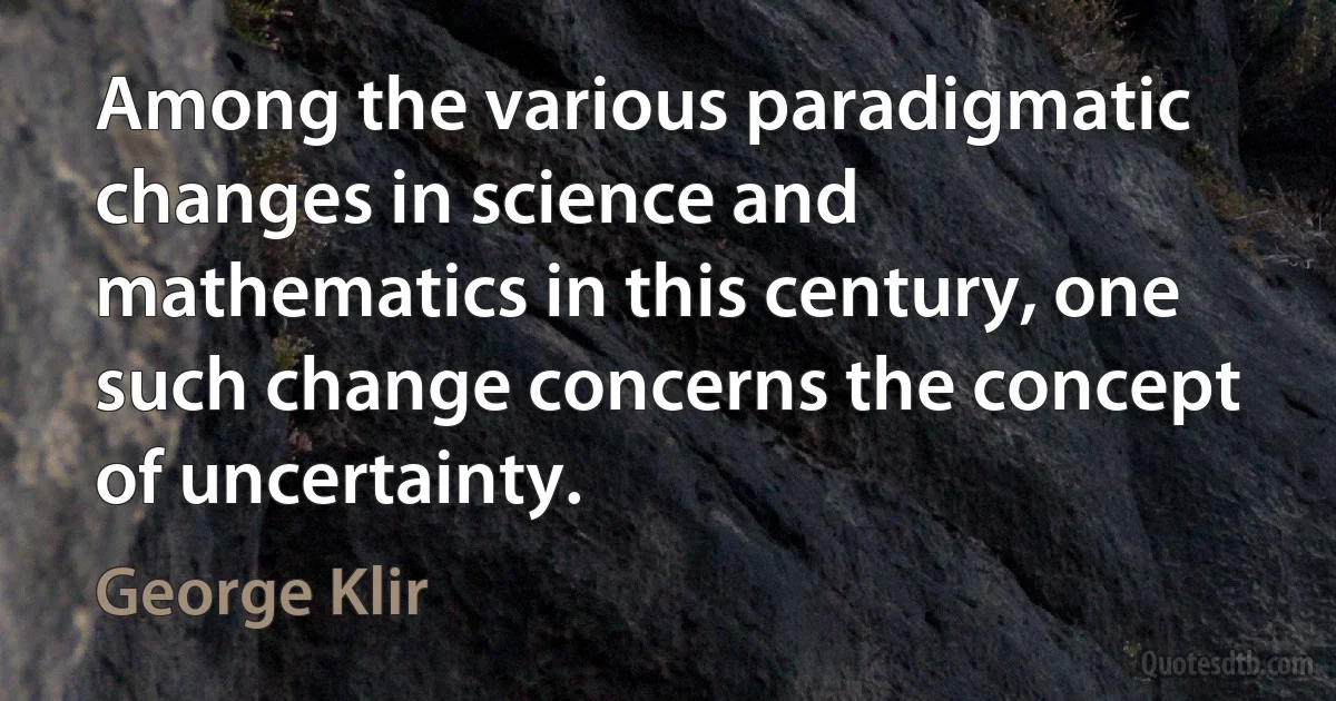 Among the various paradigmatic changes in science and mathematics in this century, one such change concerns the concept of uncertainty. (George Klir)