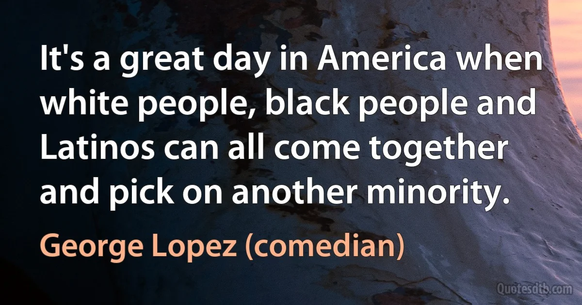 It's a great day in America when white people, black people and Latinos can all come together and pick on another minority. (George Lopez (comedian))