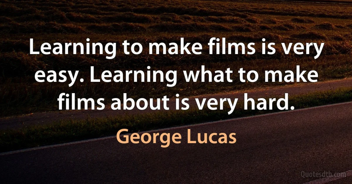 Learning to make films is very easy. Learning what to make films about is very hard. (George Lucas)