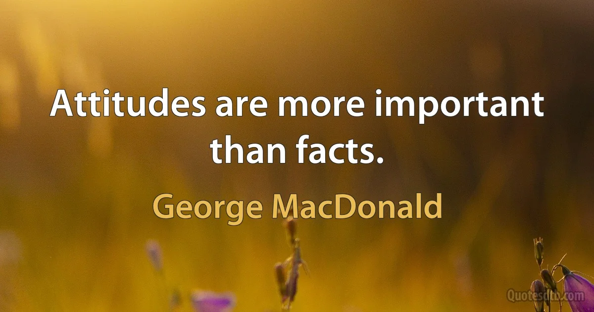 Attitudes are more important than facts. (George MacDonald)