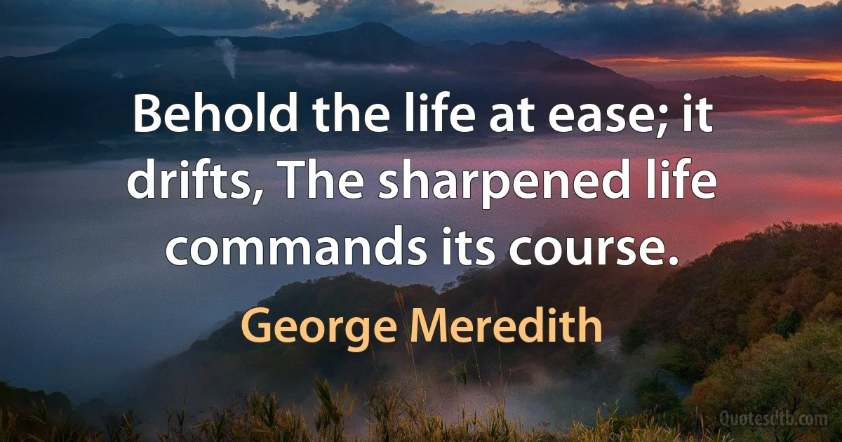 Behold the life at ease; it drifts, The sharpened life commands its course. (George Meredith)