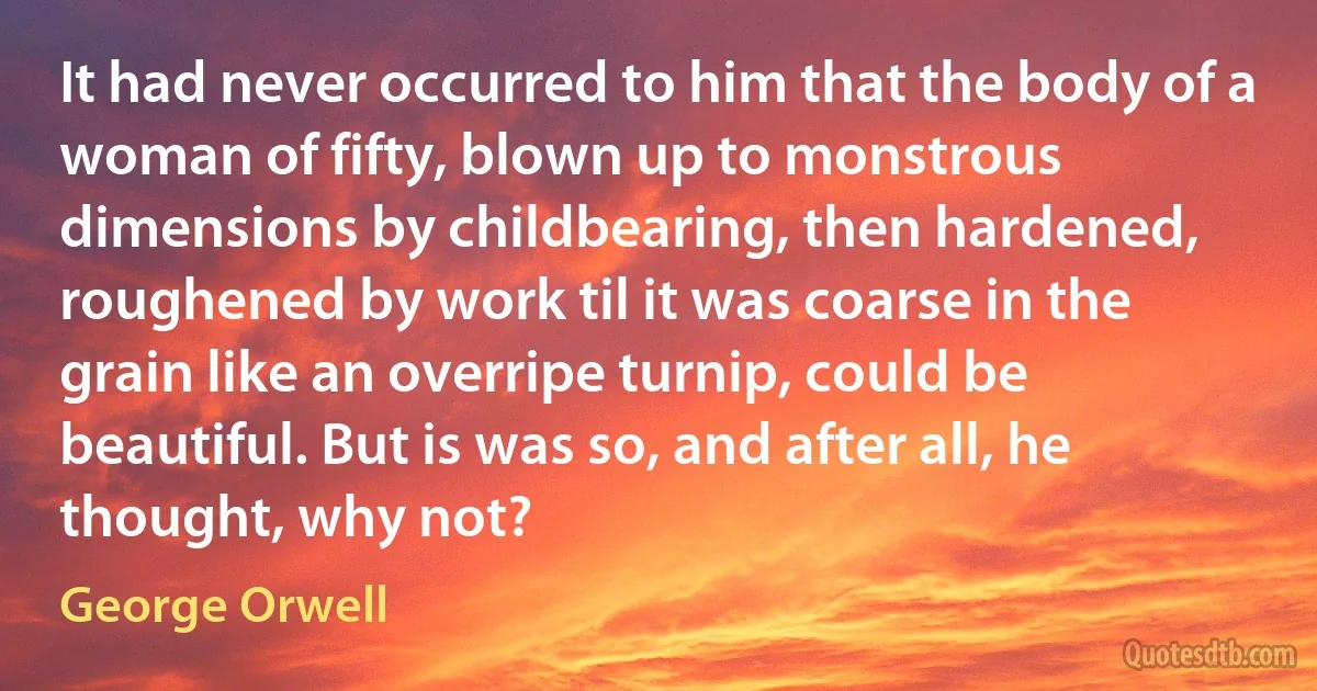 It had never occurred to him that the body of a woman of fifty, blown up to monstrous dimensions by childbearing, then hardened, roughened by work til it was coarse in the grain like an overripe turnip, could be beautiful. But is was so, and after all, he thought, why not? (George Orwell)