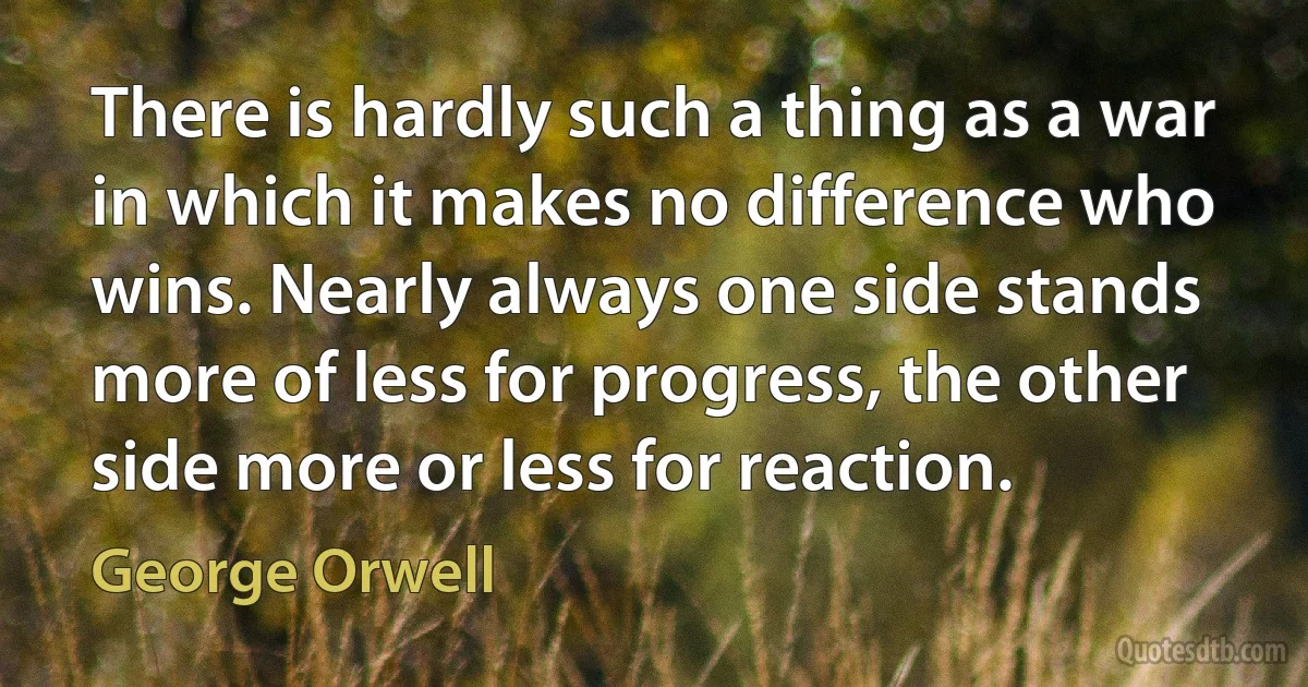 There is hardly such a thing as a war in which it makes no difference who wins. Nearly always one side stands more of less for progress, the other side more or less for reaction. (George Orwell)