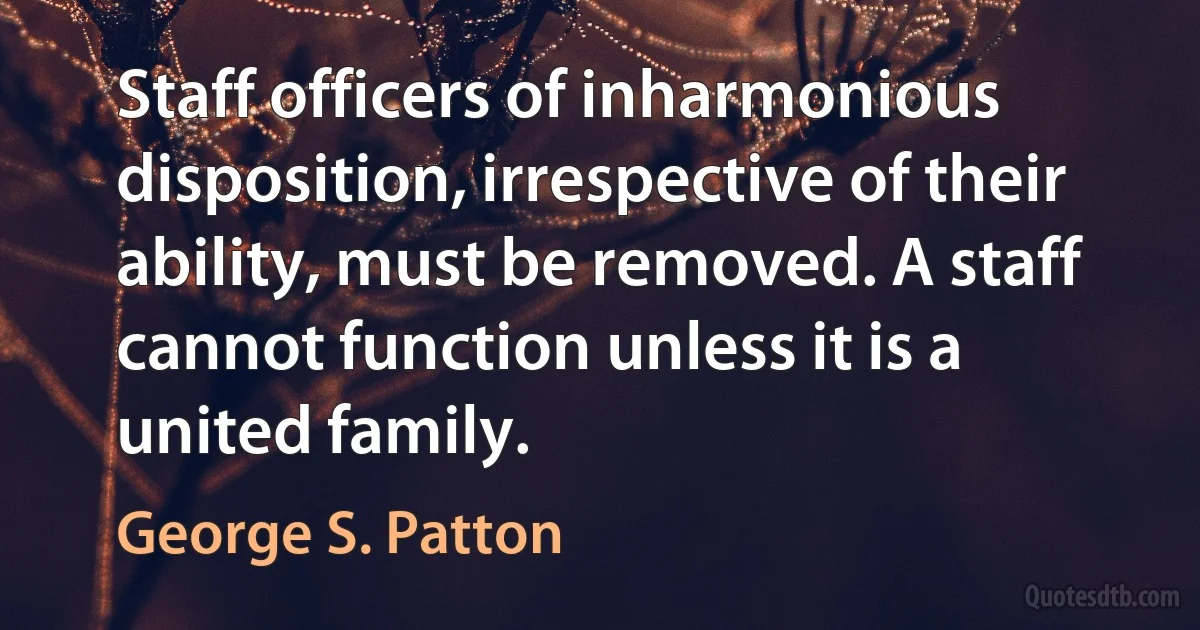 Staff officers of inharmonious disposition, irrespective of their ability, must be removed. A staff cannot function unless it is a united family. (George S. Patton)