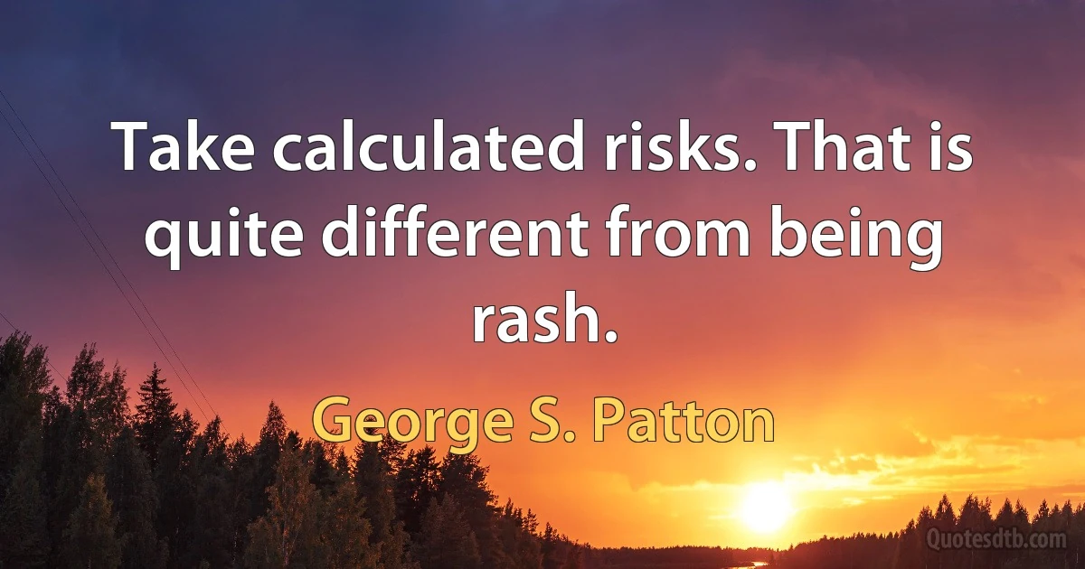 Take calculated risks. That is quite different from being rash. (George S. Patton)