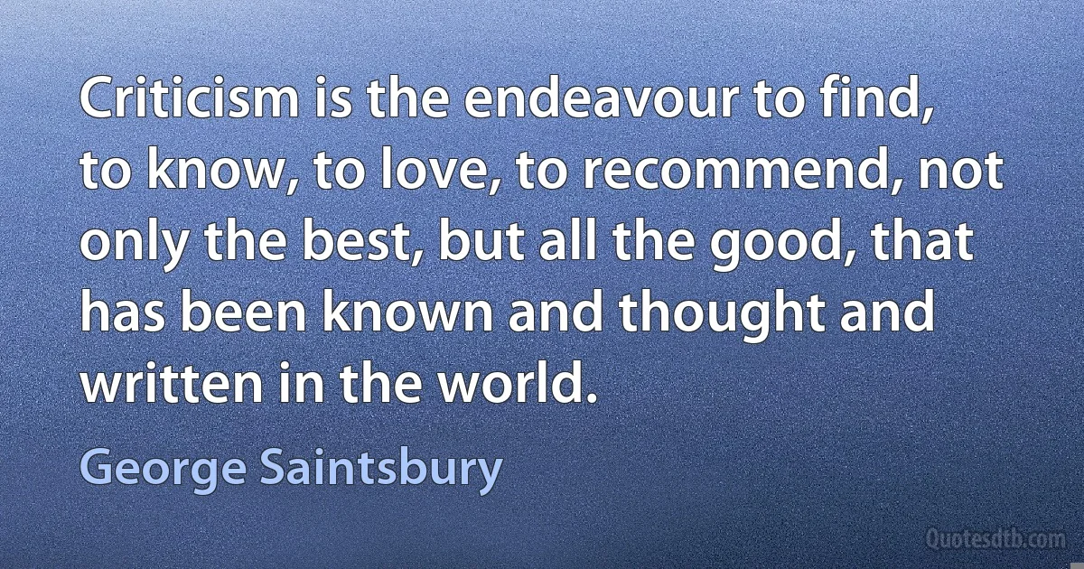 Criticism is the endeavour to find, to know, to love, to recommend, not only the best, but all the good, that has been known and thought and written in the world. (George Saintsbury)