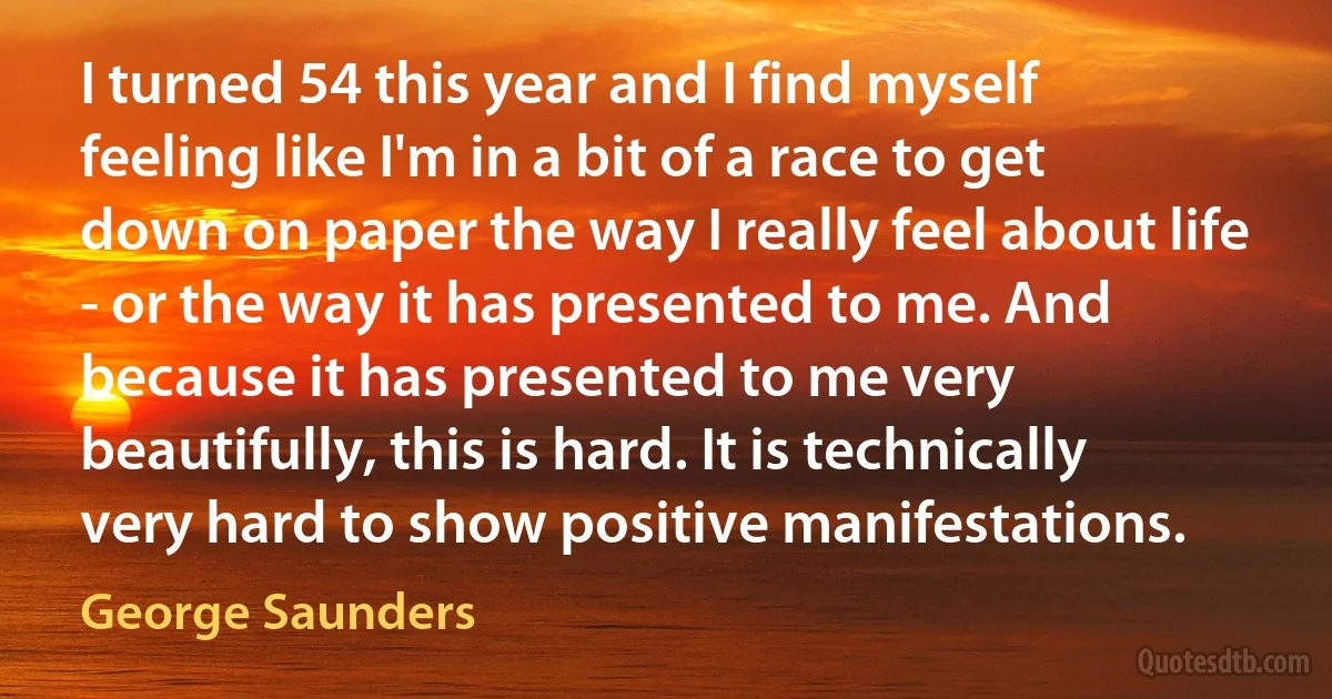 I turned 54 this year and I find myself feeling like I'm in a bit of a race to get down on paper the way I really feel about life - or the way it has presented to me. And because it has presented to me very beautifully, this is hard. It is technically very hard to show positive manifestations. (George Saunders)