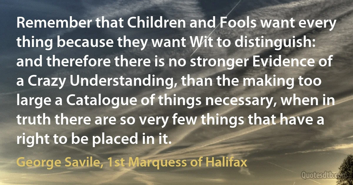 Remember that Children and Fools want every thing because they want Wit to distinguish: and therefore there is no stronger Evidence of a Crazy Understanding, than the making too large a Catalogue of things necessary, when in truth there are so very few things that have a right to be placed in it. (George Savile, 1st Marquess of Halifax)