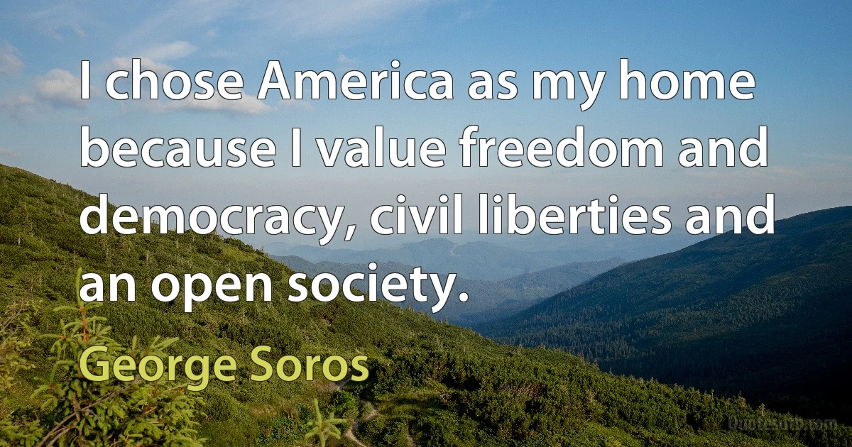 I chose America as my home because I value freedom and democracy, civil liberties and an open society. (George Soros)